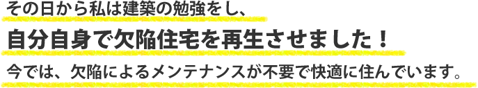 その日から私は建築の勉強をし、自分自身で欠陥住宅を再生させました！今では欠陥によるメンテナンスが不要で快適に住んでいます。