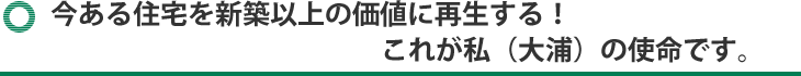 「今ある住宅を新築以上の価値に再生する！」
これが私（大浦）の使命です。