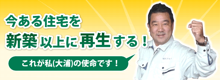 「今ある住宅を新築以上の価値に再生する！」
これが私（大浦）の使命です。