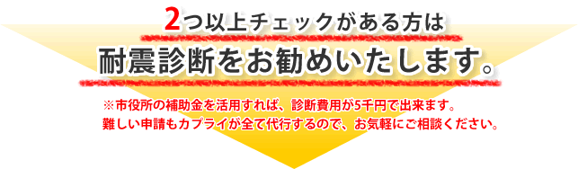 2つ以上チェックがある方は耐震診断をお勧めいたします。
※市役所の補助金を活用すれば、診断費用が5千円で出来ます。
難しい申請もカプライが全て代行するので、お気軽にご相談ください。