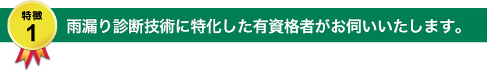 特徴1：雨漏り診断技術に特化した有資格者がお伺いいたします。