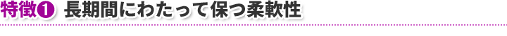 特徴1　長期間にわたって保つ柔軟性