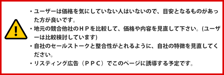 ・ユーザーは価格を気にしていない人はいないので、目安となるものがあった方が良いです。・地元の競合他社のＨＰを比較して、価格や内容を見直して下さい。(ユーザーは比較検討しています)・自社のセールストークと整合性がとれるように、自社の特徴を見直してください。・リスティング広告（ＰＰＣ）でこのページに誘導する予定です。