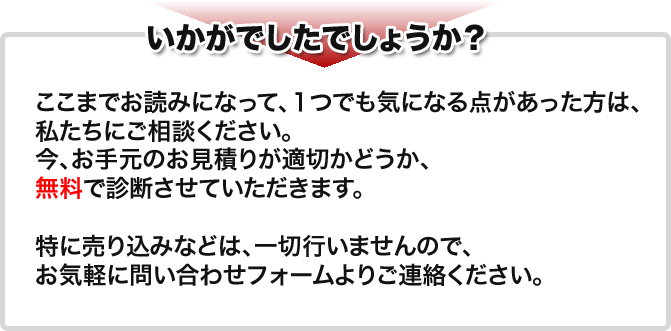 いかがでしたでしょうか？　ここまでお読みになって、１つでも気になる点があった方は、私たちにご相談ください。今、お手元のお見積りが適切かどうか、無料で診断させていただきます。特に売り込みなどは、一切行いませんので、お気軽に問い合わせフォームよりご連絡ください。