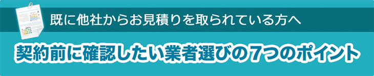 契約前に確認したい！　業者選びの7つのポイント
　　〜既に他社からお見積りを取られている方へ〜