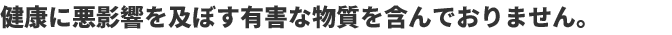 健康に悪影響を及ぼす有害な物質を含んでおりません。